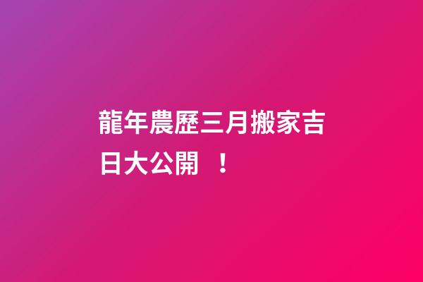 龍年農歷三月搬家吉日大公開！